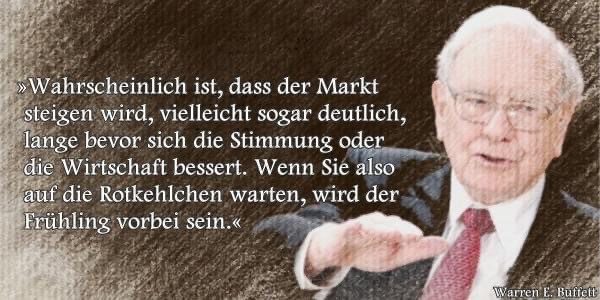 Wahrschienlich ist, dass der Markt steigen wird, vielleicht sogar deutlich, lange bevor sich die Stimmung oder die Wirtschaft bessert. Wenn Sie also auf die <Rotkehlchen warten, wird der Frühling vorbei sein. _Warren E. Buffett